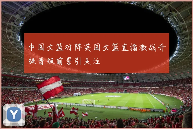 中国女篮对阵英国女篮直播激战升级晋级前景引关注