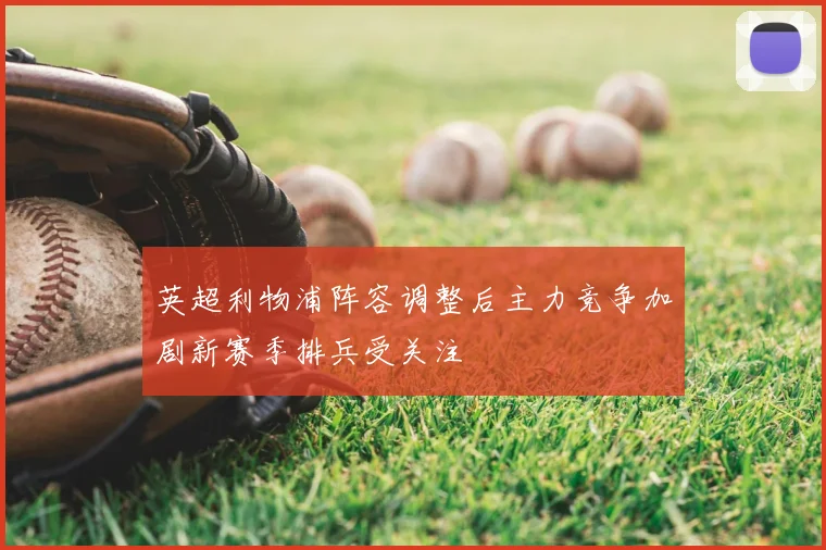 英超利物浦阵容调整后主力竞争加剧新赛季排兵受关注