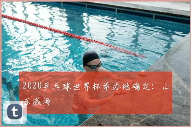 2020乒乓球世界杯举办地确定:山东威海