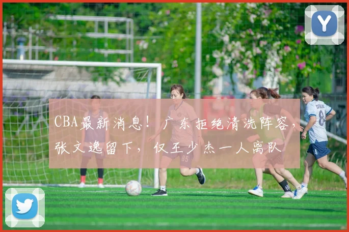 CBA最新消息!广东拒绝清洗阵容,张文逸留下,仅王少杰一人离队