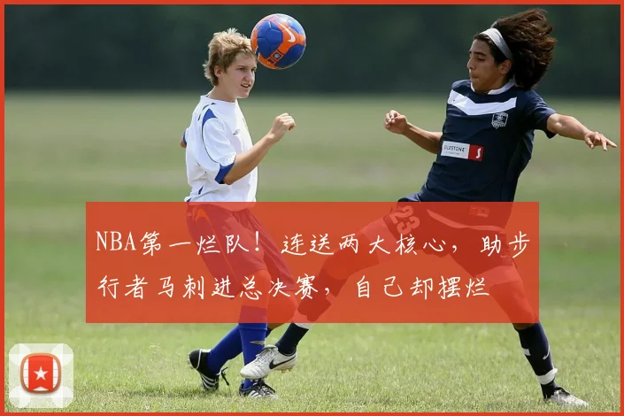 NBA第一烂队！连送两大核心，助步行者马刺进总决赛，自己却摆烂