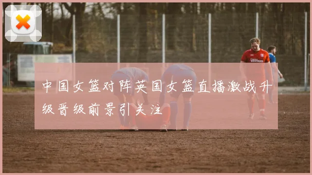 中国女篮对阵英国女篮直播激战升级晋级前景引关注