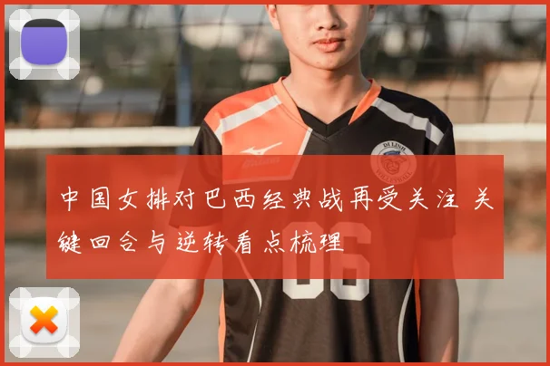 中国女排对巴西经典战再受关注 关键回合与逆转看点梳理