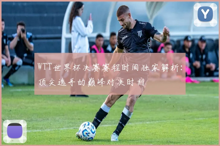 WTT世界杯决赛赛程时间独家解析：顶尖选手的巅峰对决时刻