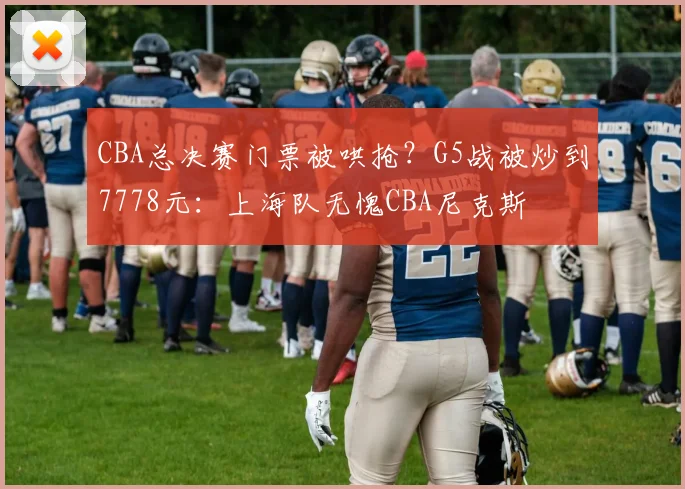 CBA总决赛门票被哄抢？G5战被炒到7778元：上海队无愧CBA尼克斯