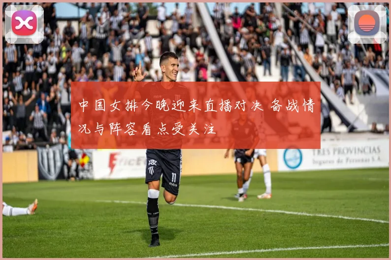中国女排今晚迎来直播对决 备战情况与阵容看点受关注