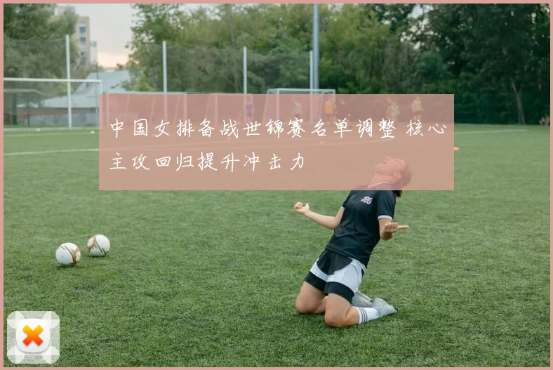 中国女排备战世锦赛名单调整 核心主攻回归提升冲击力