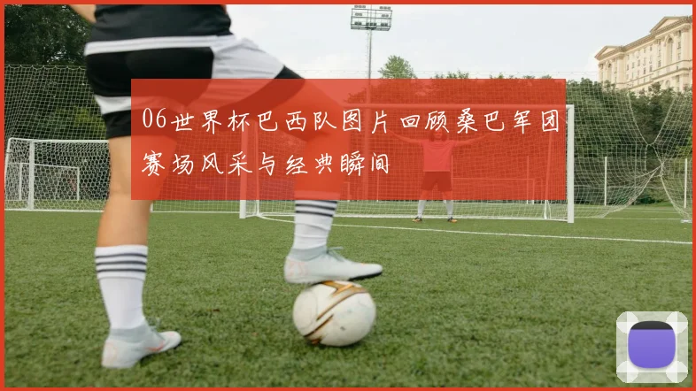 06世界杯巴西队图片回顾桑巴军团赛场风采与经典瞬间