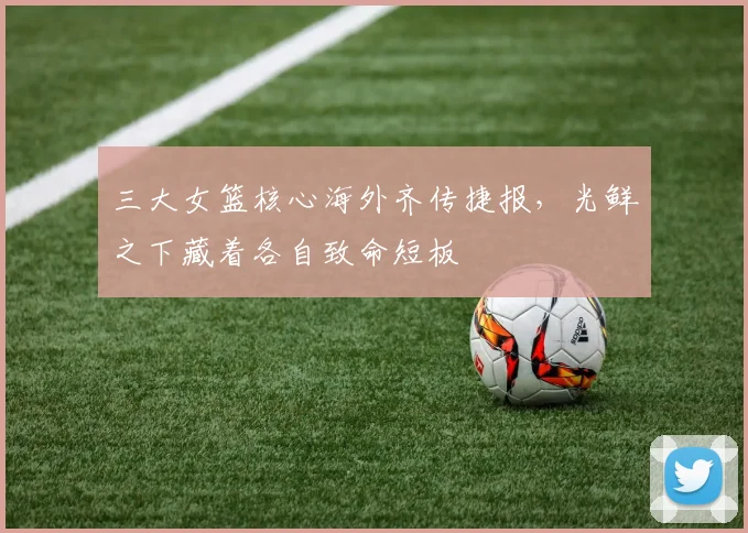 三大女篮核心海外齐传捷报，光鲜之下藏着各自致命短板