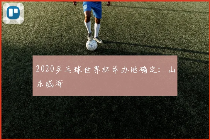 2020乒乓球世界杯举办地确定:山东威海