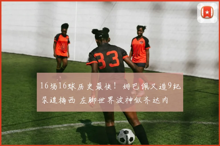 16场16球历史最快！姆巴佩又造9纪录追梅西 左脚世界波神似齐达内