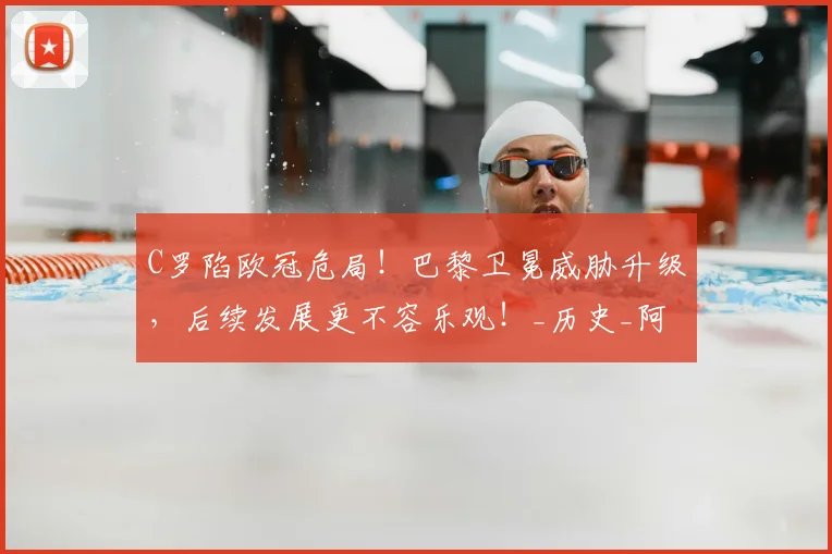C罗陷欧冠危局！巴黎卫冕威胁升级，后续发展更不容乐观！_历史_阿森纳_皇家马德里