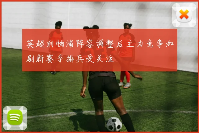 英超利物浦阵容调整后主力竞争加剧新赛季排兵受关注