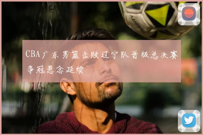 CBA广东男篮击败辽宁队晋级总决赛争冠悬念延续