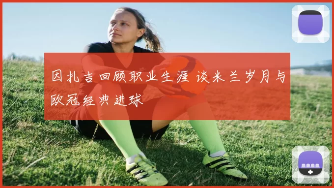 因扎吉回顾职业生涯 谈米兰岁月与欧冠经典进球