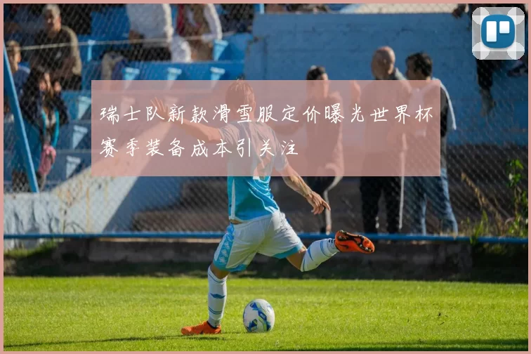 瑞士队新款滑雪服定价曝光世界杯赛季装备成本引关注