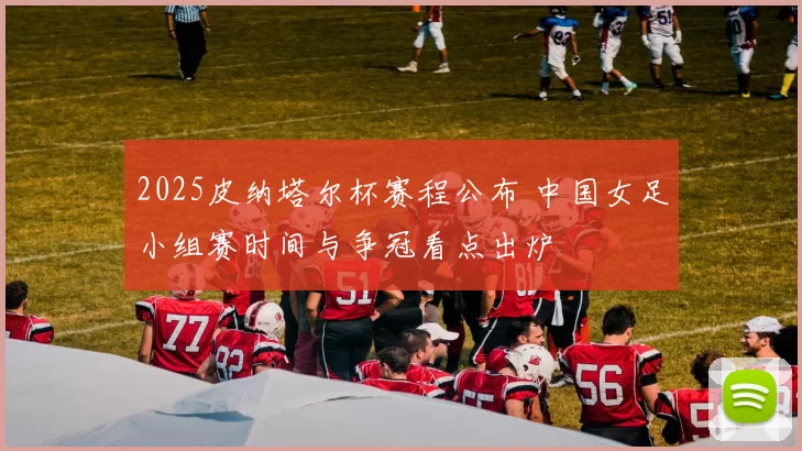 2025皮纳塔尔杯赛程公布 中国女足小组赛时间与争冠看点出炉