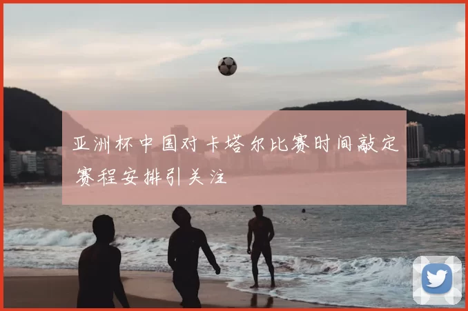 亚洲杯中国对卡塔尔比赛时间敲定 赛程安排引关注
