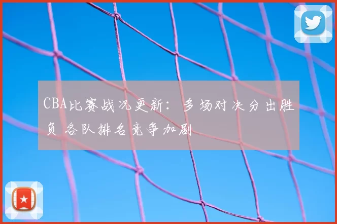 CBA比赛战况更新:多场对决分出胜负 各队排名竞争加剧