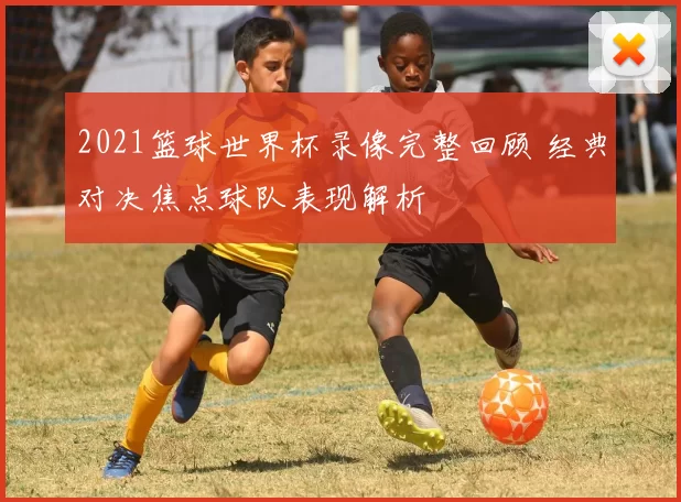 2021篮球世界杯录像完整回顾 经典对决焦点球队表现解析