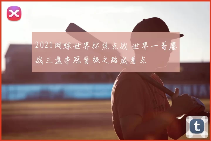 2021网球世界杯焦点战 世界一哥鏖战三盘夺冠晋级之路成看点