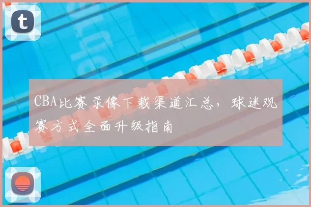 CBA比赛录像下载渠道汇总，球迷观赛方式全面升级指南