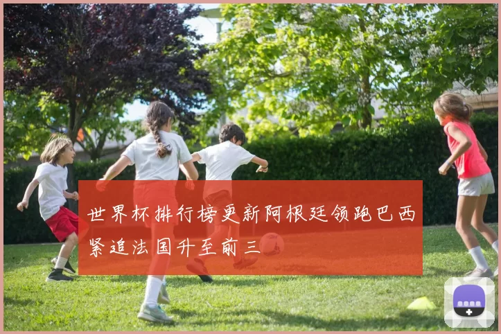 世界杯排行榜更新阿根廷领跑巴西紧追法国升至前三