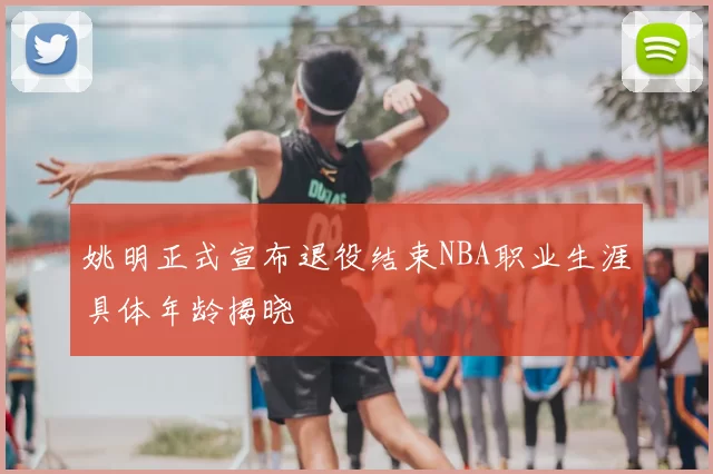 姚明正式宣布退役结束NBA职业生涯具体年龄揭晓