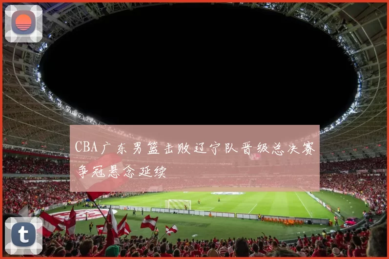 CBA广东男篮击败辽宁队晋级总决赛争冠悬念延续