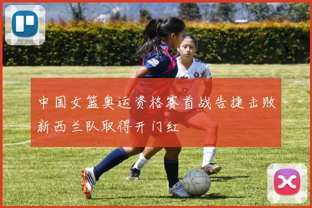 中国女篮奥运资格赛首战告捷击败新西兰队取得开门红