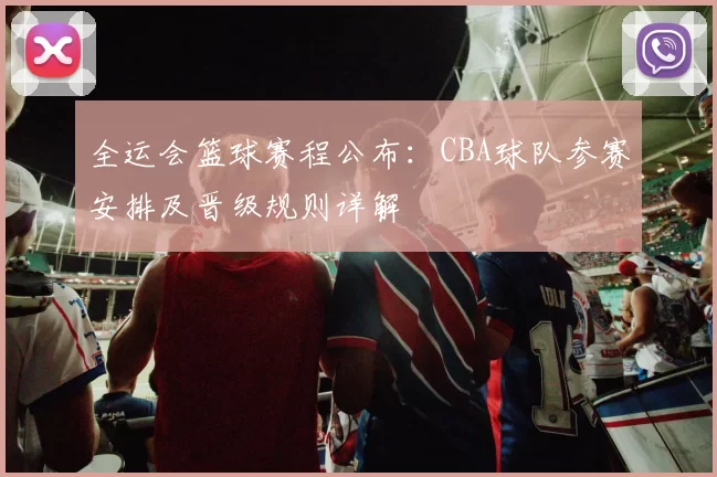 全运会篮球赛程公布：CBA球队参赛安排及晋级规则详解