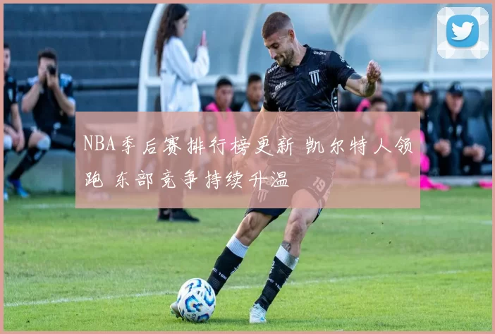 NBA季后赛排行榜更新 凯尔特人领跑 东部竞争持续升温