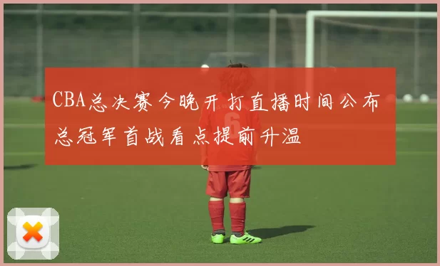 CBA总决赛今晚开打直播时间公布 总冠军首战看点提前升温