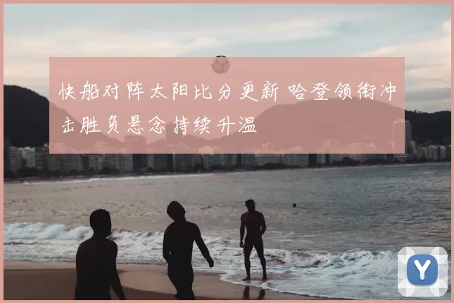 快船对阵太阳比分更新 哈登领衔冲击胜负悬念持续升温