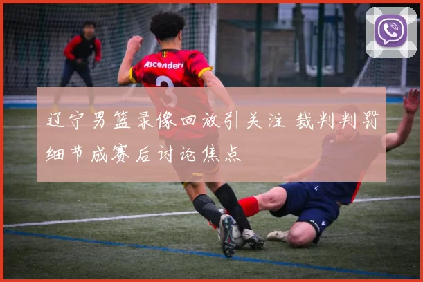 辽宁男篮录像回放引关注 裁判判罚细节成赛后讨论焦点