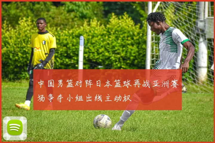 中国男篮对阵日本篮球再战亚洲赛场争夺小组出线主动权
