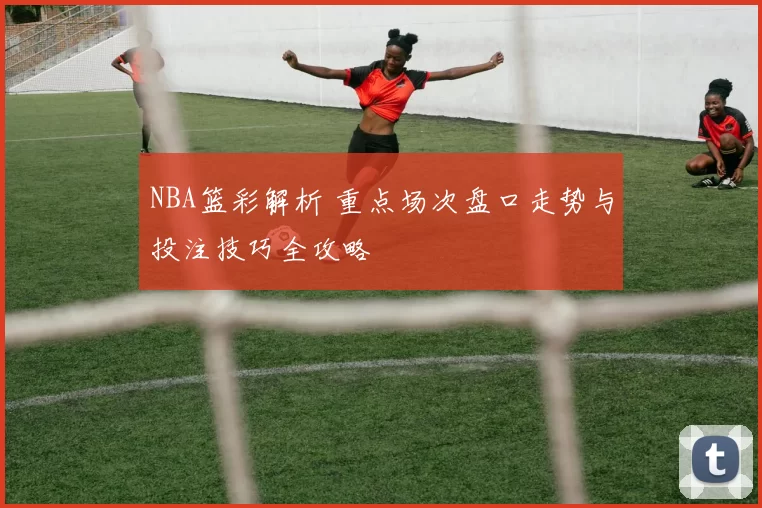 NBA篮彩解析 重点场次盘口走势与投注技巧全攻略