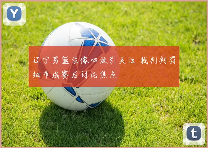 辽宁男篮录像回放引关注 裁判判罚细节成赛后讨论焦点