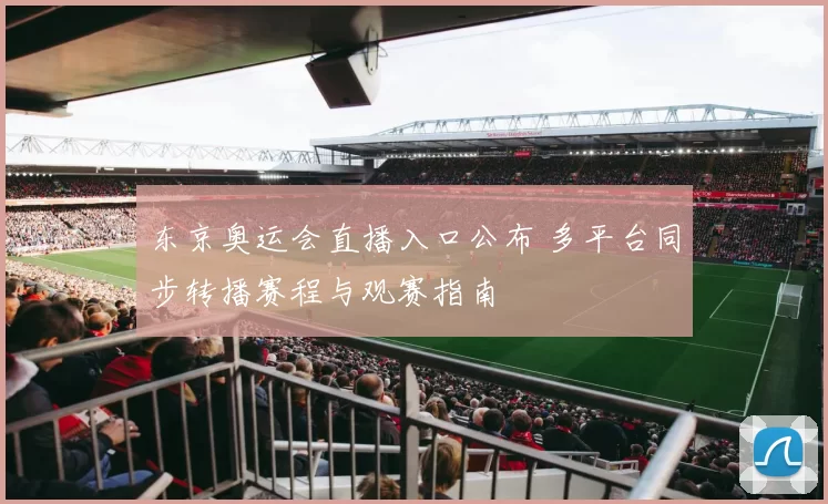 东京奥运会直播入口公布 多平台同步转播赛程与观赛指南
