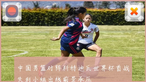 中国男篮对阵科特迪瓦世界杯首战失利小组出线前景承压