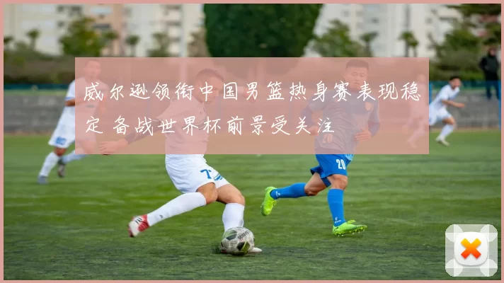 威尔逊领衔中国男篮热身赛表现稳定 备战世界杯前景受关注