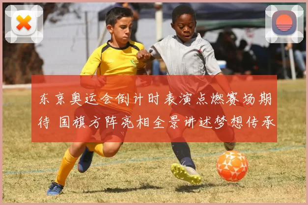 东京奥运会倒计时表演点燃赛场期待 国旗方阵亮相全景讲述梦想传承