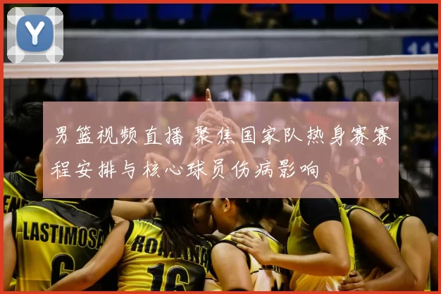 男篮视频直播 聚焦国家队热身赛赛程安排与核心球员伤病影响