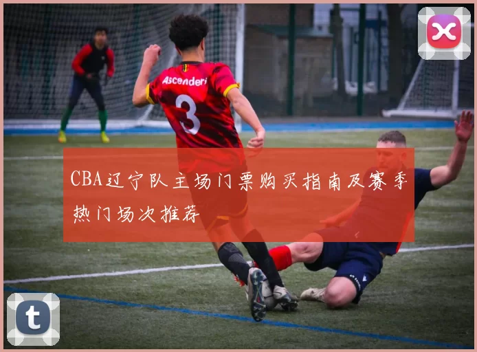 CBA辽宁队主场门票购买指南及赛季热门场次推荐