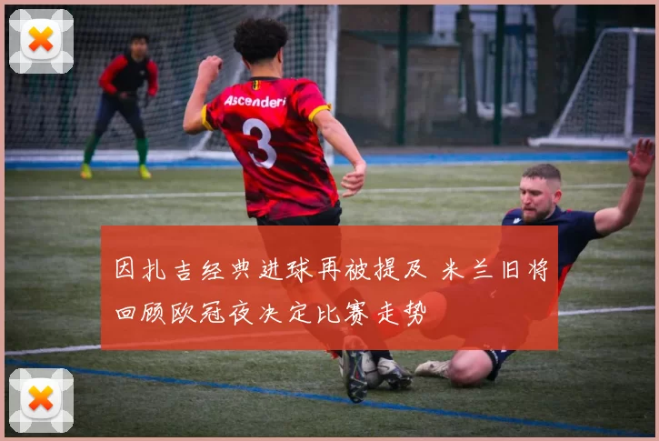 因扎吉经典进球再被提及 米兰旧将回顾欧冠夜决定比赛走势