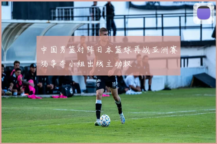 中国男篮对阵日本篮球再战亚洲赛场争夺小组出线主动权