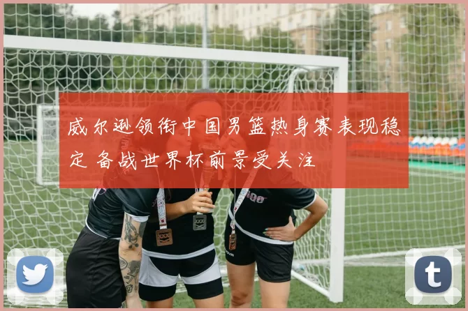 威尔逊领衔中国男篮热身赛表现稳定 备战世界杯前景受关注