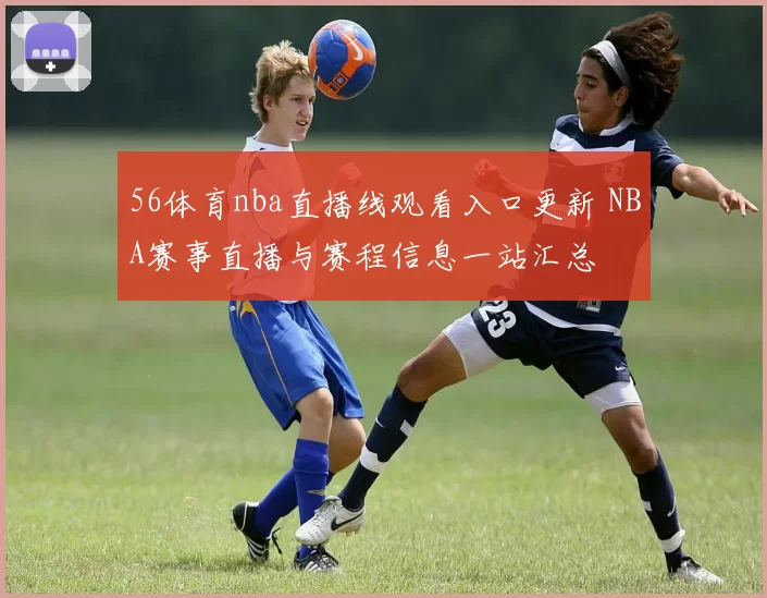 56体育nba直播线观看入口更新 NBA赛事直播与赛程信息一站汇总