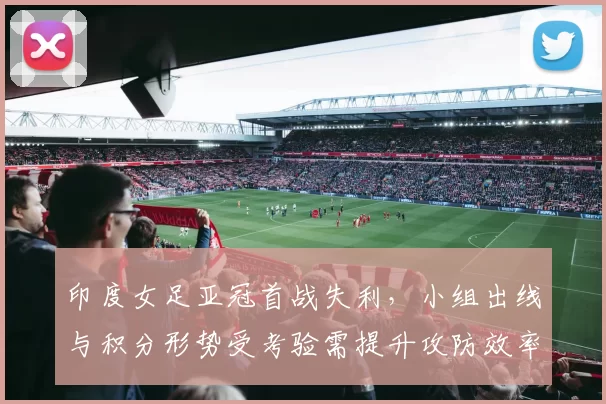 印度女足亚冠首战失利，小组出线与积分形势受考验需提升攻防效率