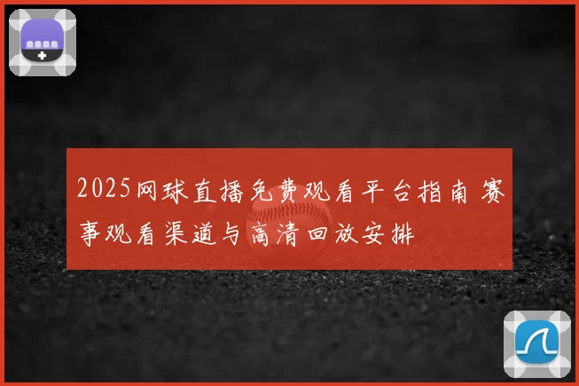 2025网球直播免费观看平台指南 赛事观看渠道与高清回放安排